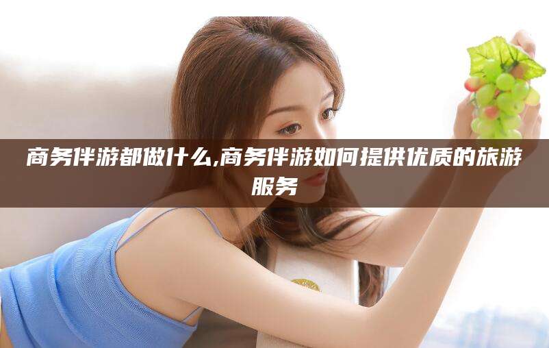 山东商务伴游都做什么,商务伴游如何提供优质的旅游服务