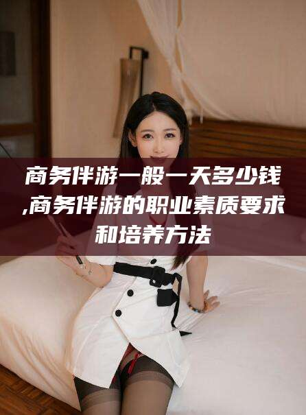 山东商务伴游一般一天多少钱,商务伴游的职业素质要求和培养方法
