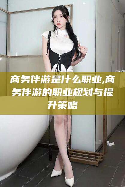山东商务伴游是什么职业,商务伴游的职业规划与提升策略
