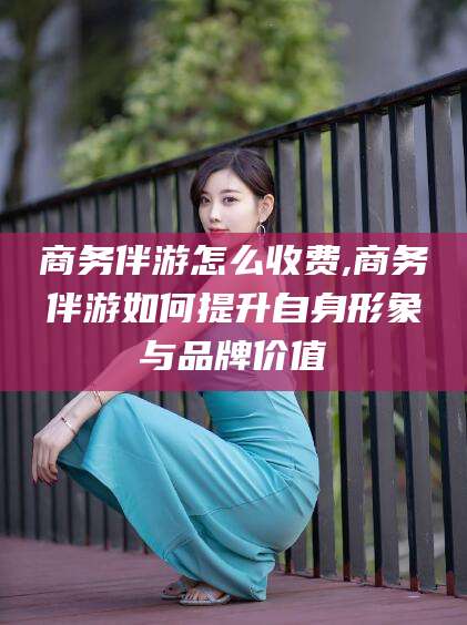 山东商务伴游怎么收费,商务伴游如何提升自身形象与品牌价值