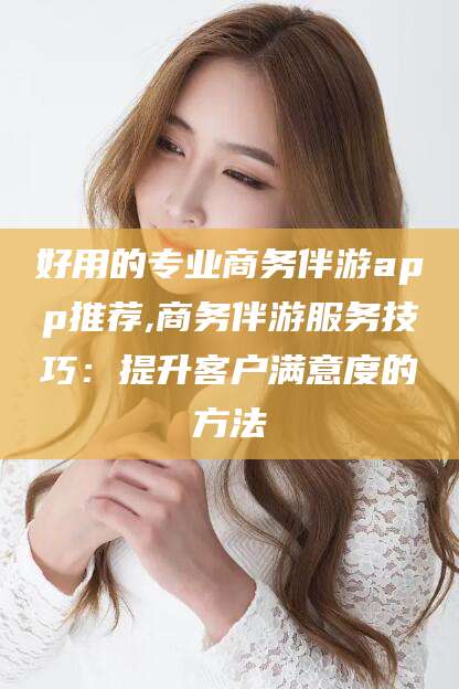 山东好用的专业商务伴游app推荐,商务伴游服务技巧：提升客户满意度的方法