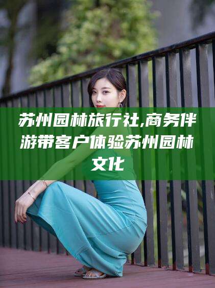 山东苏州园林旅行社,商务伴游带客户体验苏州园林文化