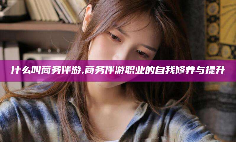 山东什么叫商务伴游,商务伴游职业的自我修养与提升