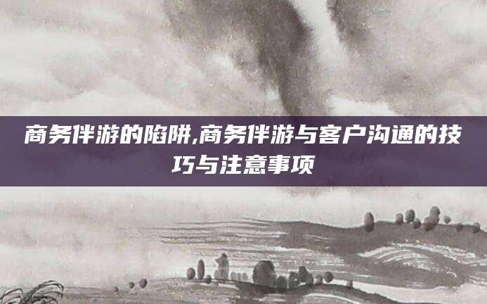 山东商务伴游的陷阱,商务伴游与客户沟通的技巧与注意事项