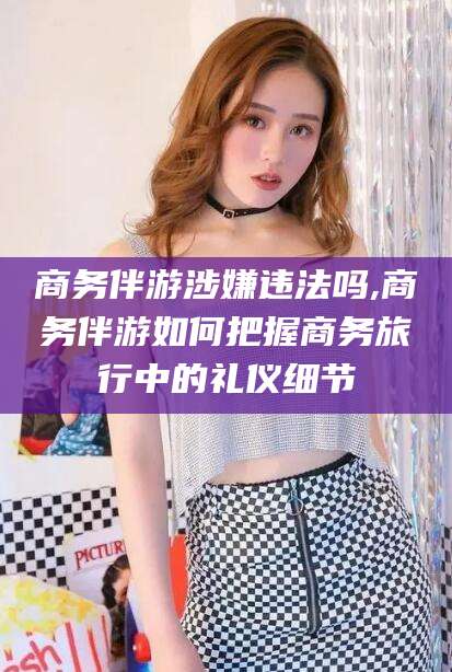 山东商务伴游涉嫌违法吗,商务伴游如何把握商务旅行中的礼仪细节