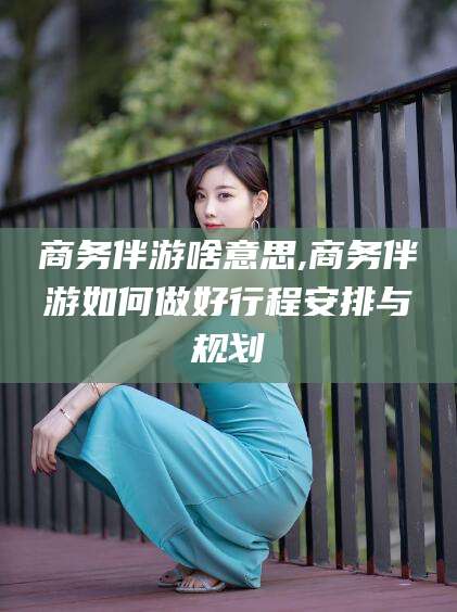 山东商务伴游啥意思,商务伴游如何做好行程安排与规划