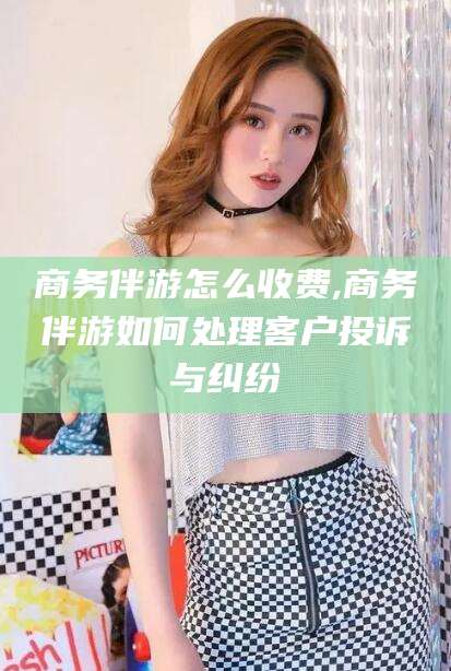 山东商务伴游怎么收费,商务伴游如何处理客户投诉与纠纷