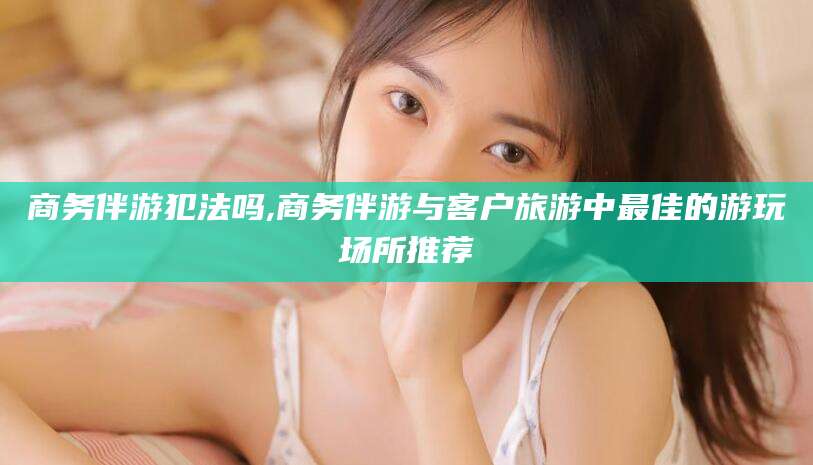 山东商务伴游犯法吗,商务伴游与客户旅游中最佳的游玩场所推荐