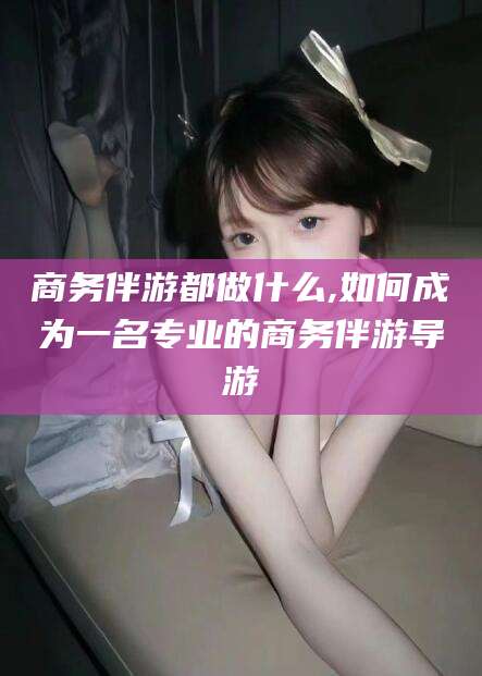 山东商务伴游都做什么,如何成为一名专业的商务伴游导游