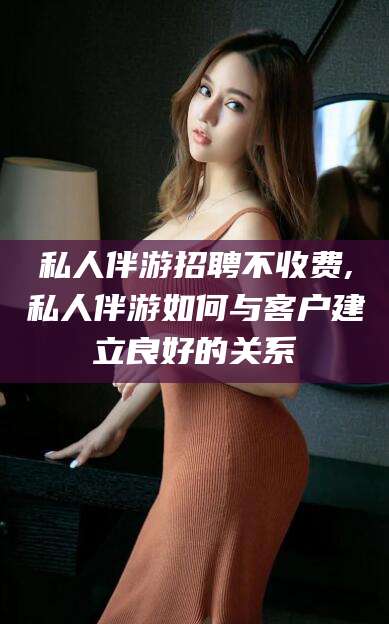 山东私人伴游招聘不收费,私人伴游如何与客户建立良好的关系