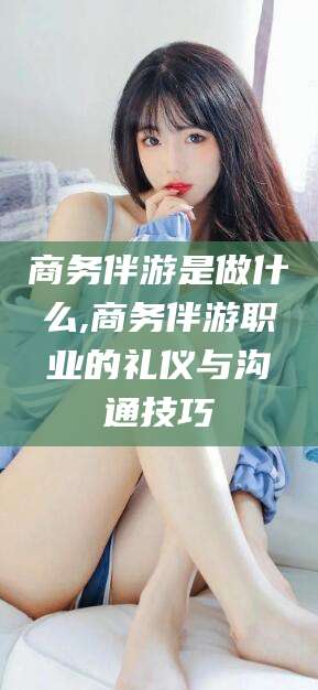 山东商务伴游是做什么,商务伴游职业的礼仪与沟通技巧