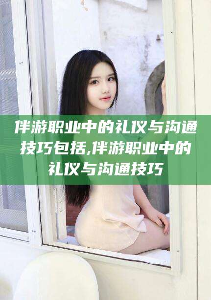 山东伴游职业中的礼仪与沟通技巧包括,伴游职业中的礼仪与沟通技巧