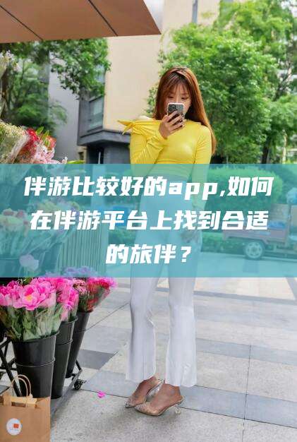 山东伴游比较好的app,如何在伴游平台上找到合适的旅伴？