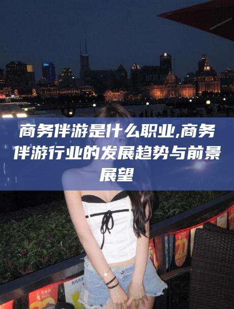 山东商务伴游是什么职业,商务伴游行业的发展趋势与前景展望