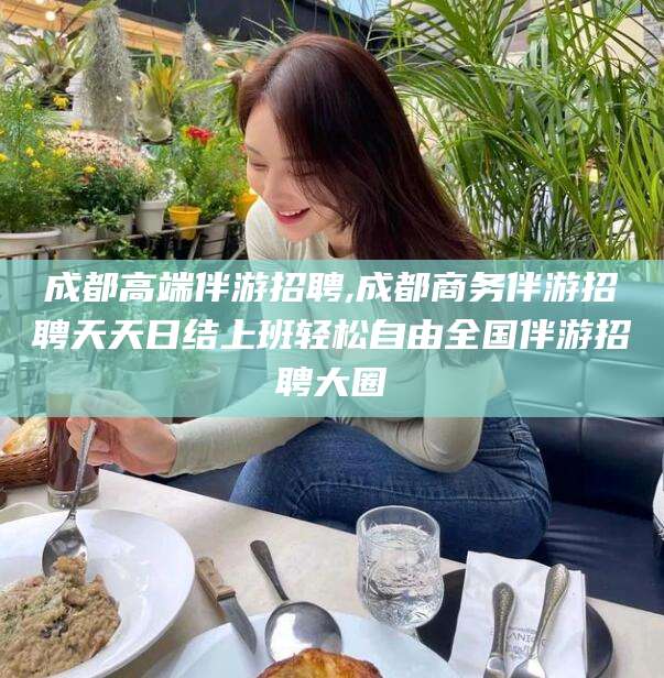 山东成都高端伴游招聘,成都商务伴游招聘天天日结上班轻松自由全国伴游招聘大圈