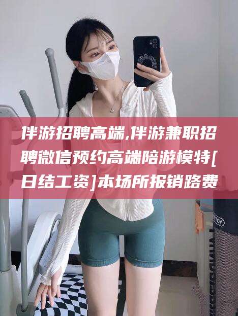 山东伴游招聘高端,伴游兼职招聘微信预约高端陪游模特[日结工资]本场所报销路费