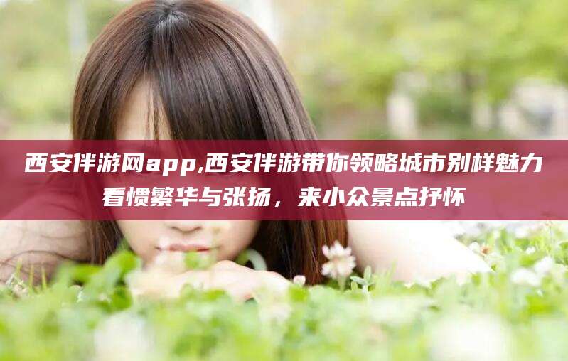 山东西安伴游网app,西安伴游带你领略城市别样魅力看惯繁华与张扬，来小众景点抒怀
