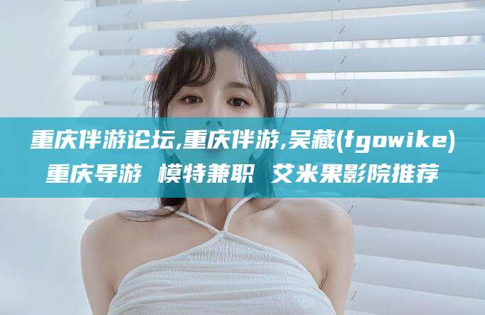 山东重庆伴游论坛,重庆伴游,吴藏(fgowike)重庆导游 模特兼职 艾米果影院推荐