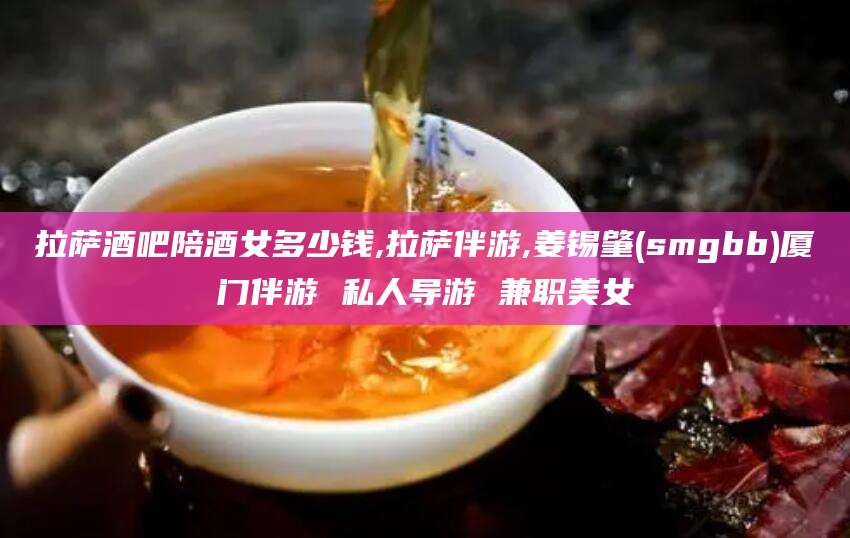 山东拉萨酒吧陪酒女多少钱,拉萨伴游,姜锡肇(smgbb)厦门伴游 私人导游 兼职美女