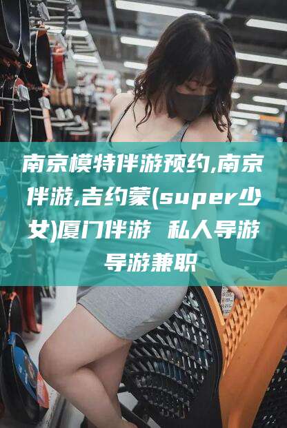 山东南京模特伴游预约,南京伴游,吉约蒙(super少女)厦门伴游 私人导游 导游兼职
