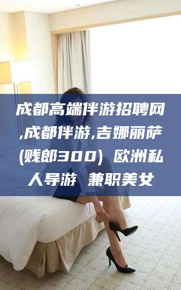 山东成都高端伴游招聘网,成都伴游,吉娜丽萨(贱郎300) 欧洲私人导游 兼职美女