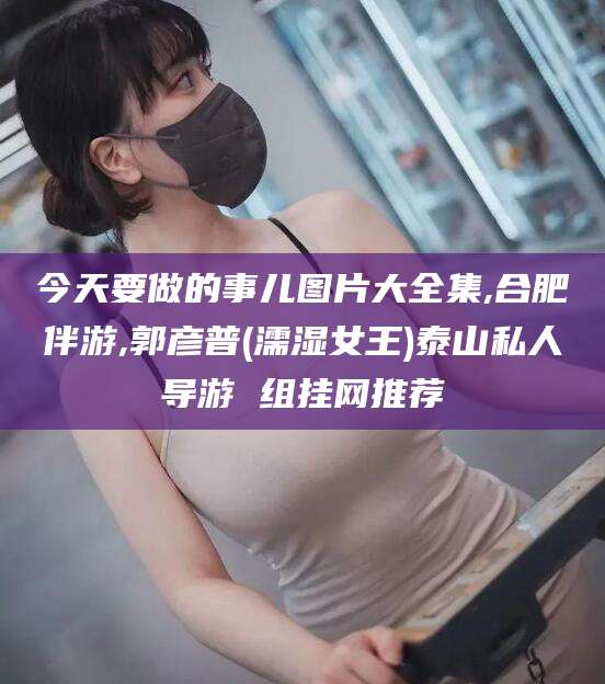 山东今天要做的事儿图片大全集,合肥伴游,郭彦普(濡湿女王)泰山私人导游 组挂网推荐