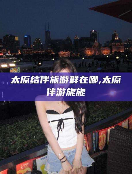 山东太原结伴旅游群在哪,太原伴游旎旎