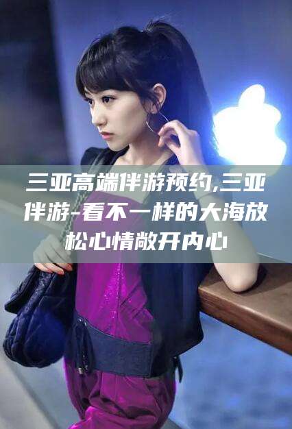 山东三亚高端伴游预约,三亚伴游-看不一样的大海放松心情敞开内心