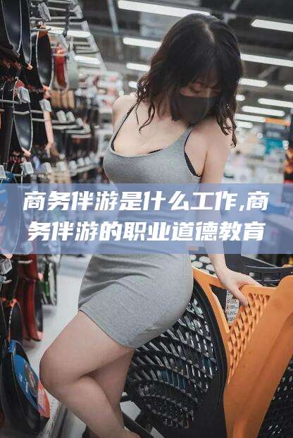 山东商务伴游是什么工作,商务伴游的职业道德教育