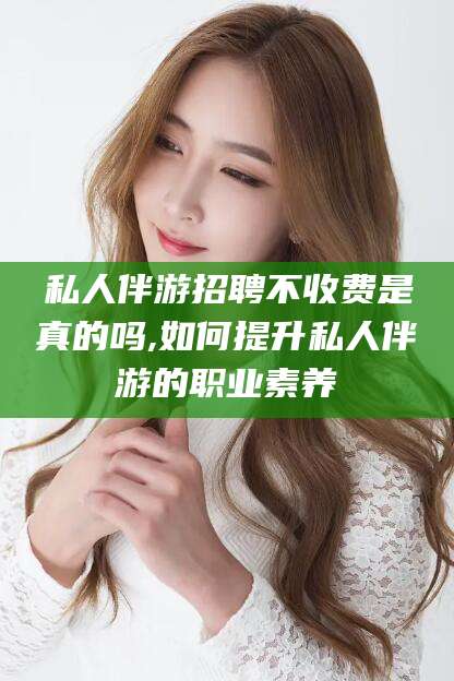 山东私人伴游招聘不收费是真的吗,如何提升私人伴游的职业素养