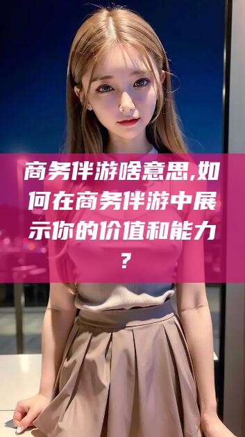 山东商务伴游啥意思,如何在商务伴游中展示你的价值和能力？