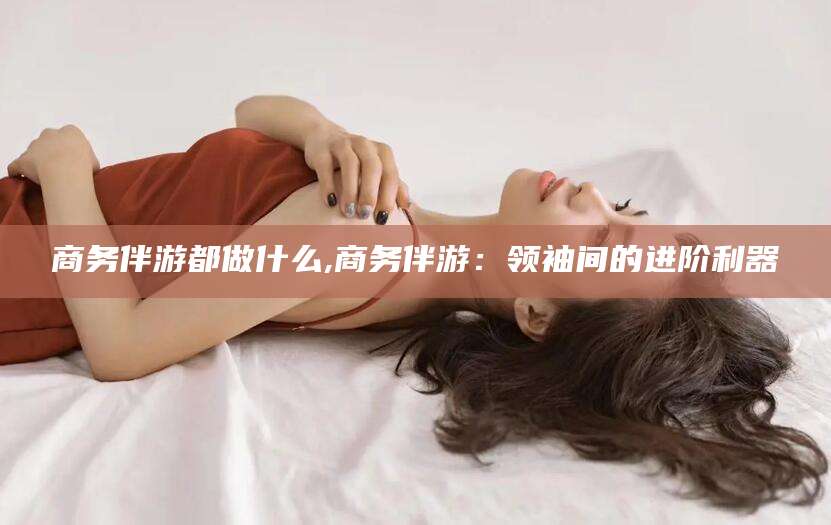 山东商务伴游都做什么,商务伴游：领袖间的进阶利器