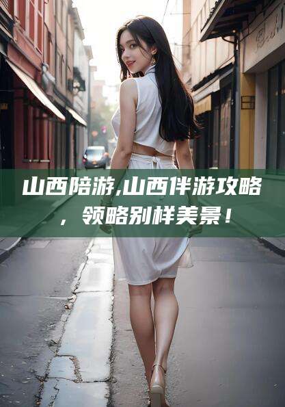 山东山西陪游,山西伴游攻略，领略别样美景！