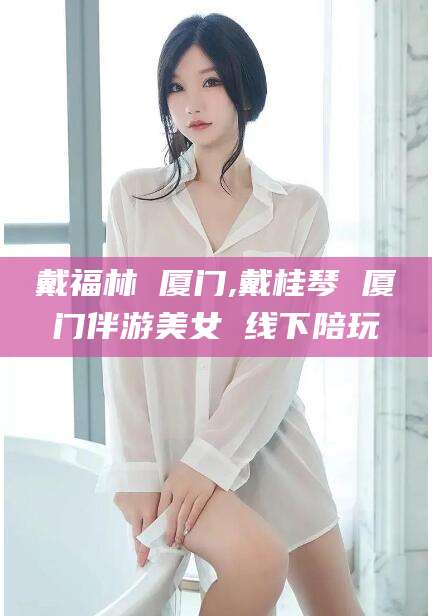 山东戴福林 厦门,戴桂琴 厦门伴游美女 线下陪玩