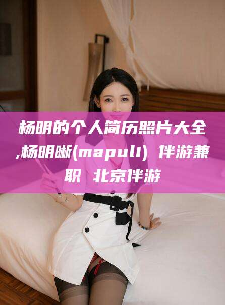 山东杨明的个人简历照片大全,杨明晰(mapuli) 伴游兼职 北京伴游