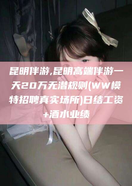 山东昆明伴游,昆明高端伴游一天20万无潜规则(WW模特招聘真实场所)日结工资+酒水业绩
