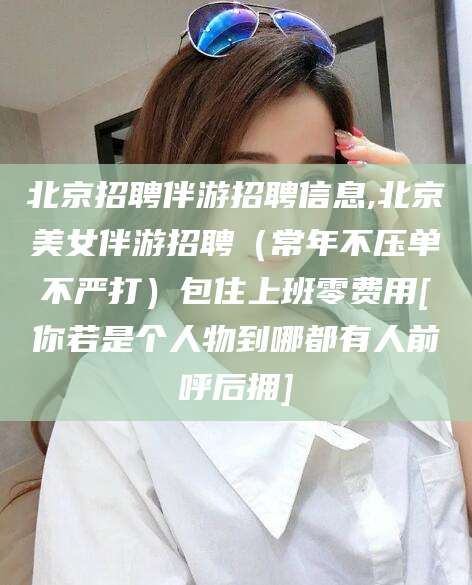 山东北京招聘伴游招聘信息,北京美女伴游招聘（常年不压单不严打）包住上班零费用[你若是个人物到哪都有人前呼后拥]