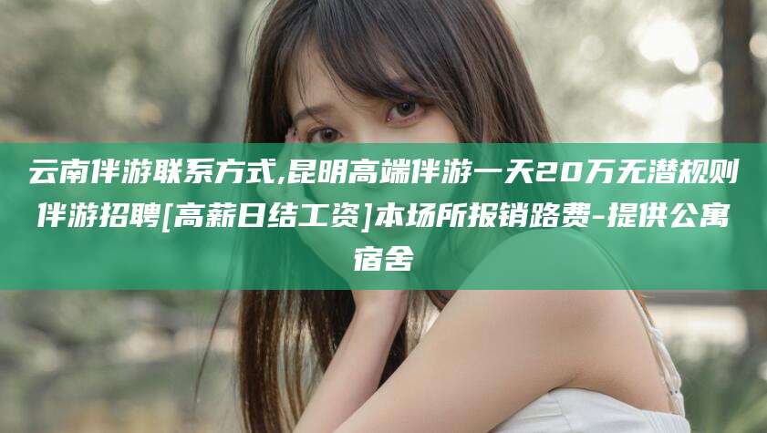 山东云南伴游联系方式,昆明高端伴游一天20万无潜规则伴游招聘[高薪日结工资]本场所报销路费-提供公寓宿舍