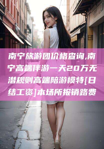 山东南宁旅游团价格查询,南宁高端伴游一天20万无潜规则高端陪游模特[日结工资]本场所报销路费