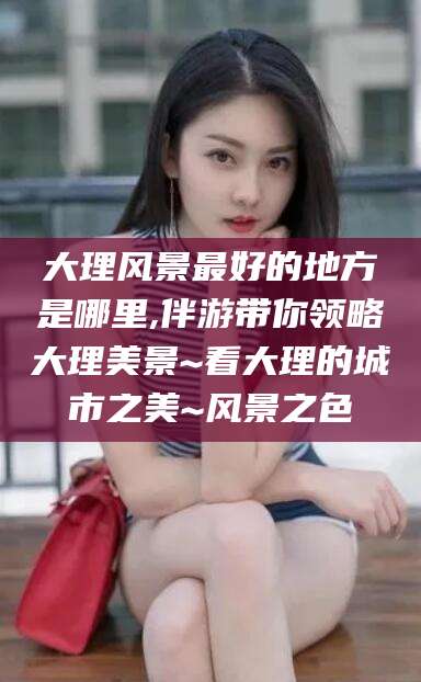 山东大理风景最好的地方是哪里,伴游带你领略大理美景~看大理的城市之美~风景之色