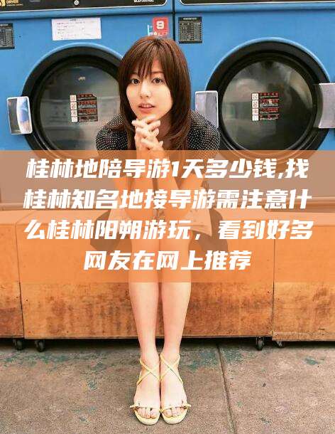 山东桂林地陪导游1天多少钱,找桂林知名地接导游需注意什么桂林阳朔游玩，看到好多网友在网上推荐