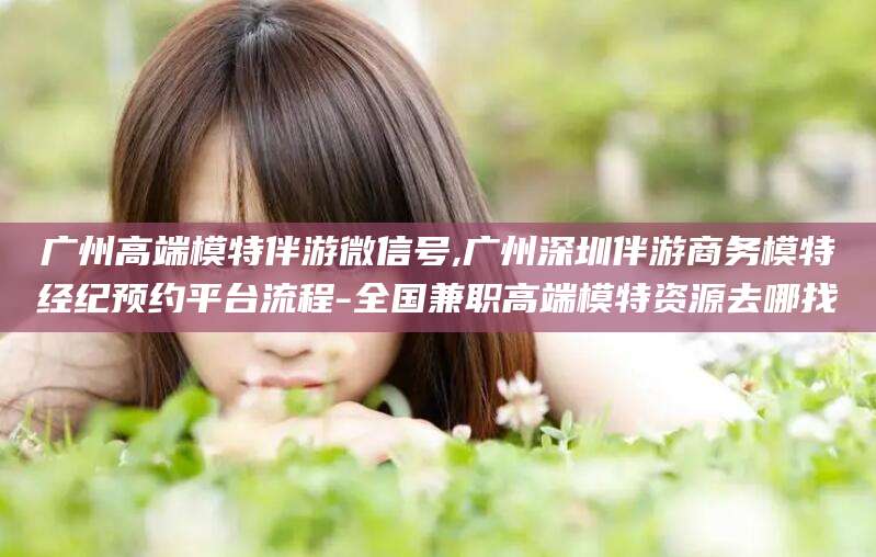 广州高端模特伴游微信号,广州深圳伴游商务模特经纪预约平台流程-全国兼职高端模特资源去哪找