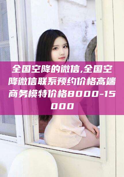 山东全国空降的微信,全国空降微信联系预约价格高端商务模特价格8000-15000