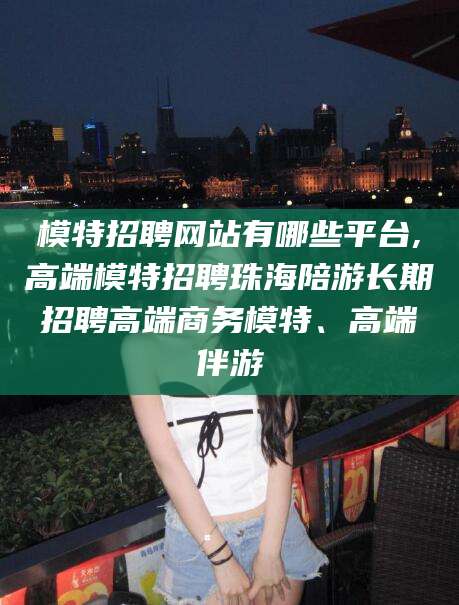 山东模特招聘网站有哪些平台,高端模特招聘珠海陪游长期招聘高端商务模特、高端伴游