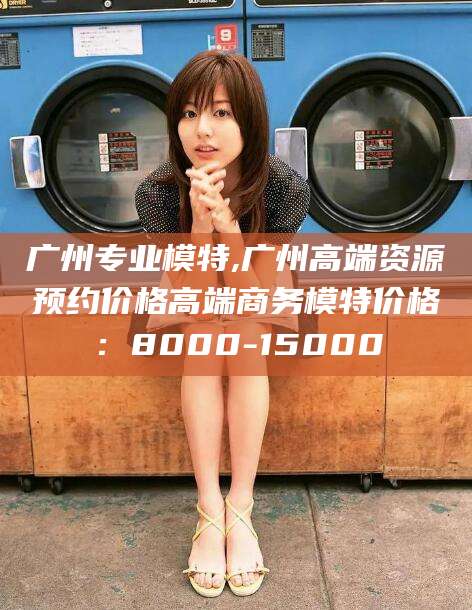 山东广州专业模特,广州高端资源预约价格高端商务模特价格：8000-15000