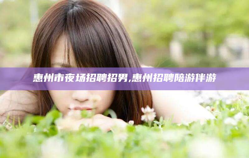 山东惠州市夜场招聘招男,惠州招聘陪游伴游