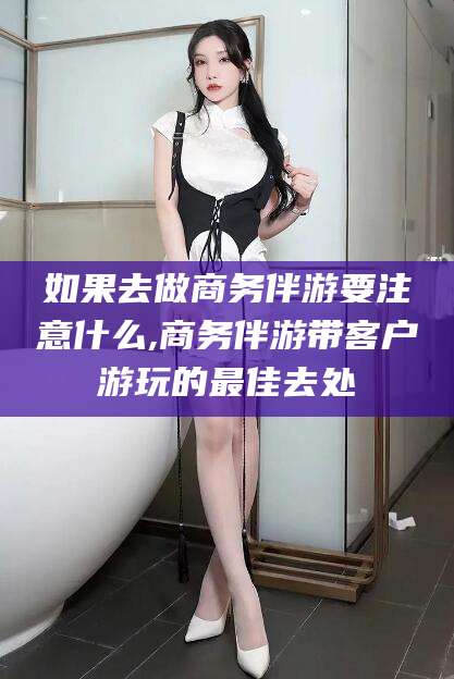 山东如果去做商务伴游要注意什么,商务伴游带客户游玩的最佳去处