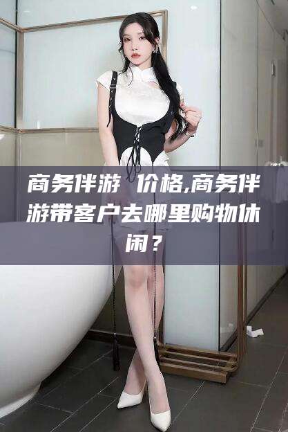 山东商务伴游 价格,商务伴游带客户去哪里购物休闲？