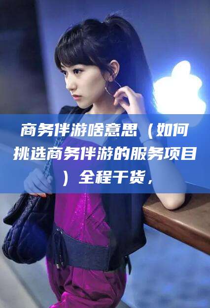山东商务伴游啥意思（如何挑选商务伴游的服务项目）全程干货，