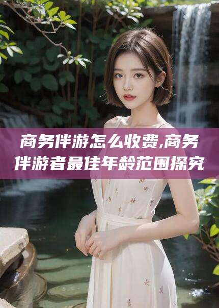 山东商务伴游怎么收费,商务伴游者最佳年龄范围探究